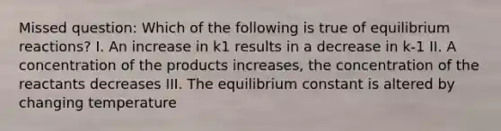 Missed question: Which of the following is true of equilibrium reactions? I. An increase in k1 results in a decrease in k-1 II. A concentration of the products increases, the concentration of the reactants decreases III. The equilibrium constant is altered by changing temperature