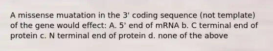 A missense muatation in the 3' coding sequence (not template) of the gene would effect: A. 5' end of mRNA b. C terminal end of protein c. N terminal end of protein d. none of the above