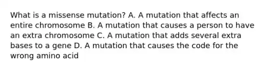 What is a missense mutation? A. A mutation that affects an entire chromosome B. A mutation that causes a person to have an extra chromosome C. A mutation that adds several extra bases to a gene D. A mutation that causes the code for the wrong amino acid