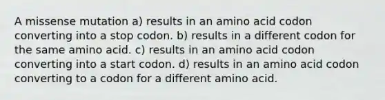 A missense mutation a) results in an amino acid codon converting into a stop codon. b) results in a different codon for the same amino acid. c) results in an amino acid codon converting into a start codon. d) results in an amino acid codon converting to a codon for a different amino acid.