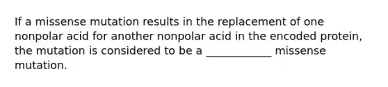 If a missense mutation results in the replacement of one nonpolar acid for another nonpolar acid in the encoded protein, the mutation is considered to be a ____________ missense mutation.