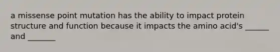 a missense point mutation has the ability to impact protein structure and function because it impacts the amino acid's ______ and _______