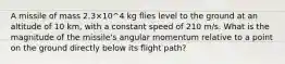 A missile of mass 2.3×10^4 kg flies level to the ground at an altitude of 10 km, with a constant speed of 210 m/s. What is the magnitude of the missile's angular momentum relative to a point on the ground directly below its flight path?