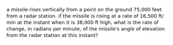 a missile rises vertically from a point on the ground 75,000 feet from a radar station. if the missile is rising at a rate of 16,500 ft/ min at the instant when it is 38,000 ft high, what is the rate of change, in radians per minute, of the missile's angle of elevation from the radar station at this instant?