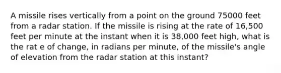 A missile rises vertically from a point on the ground 75000 feet from a radar station. If the missile is rising at the rate of 16,500 feet per minute at the instant when it is 38,000 feet high, what is the rat e of change, in radians per minute, of the missile's angle of elevation from the radar station at this instant?