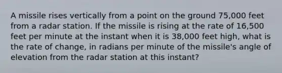 A missile rises vertically from a point on the ground 75,000 feet from a radar station. If the missile is rising at the rate of 16,500 feet per minute at the instant when it is 38,000 feet high, what is the rate of change, in radians per minute of the missile's angle of elevation from the radar station at this instant?