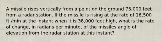 A missile rises vertically from a point on the ground 75,000 feet from a radar station. If the missile is rising at the rate of 16,500 ft./min at the instant when it is 38,000 feet high, what is the rate of change, in radians per minute, of the missiles angle of elevation from the radar station at this instant?