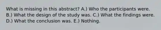 What is missing in this abstract? A.) Who the participants were. B.) What the design of the study was. C.) What the findings were. D.) What the conclusion was. E.) Nothing.