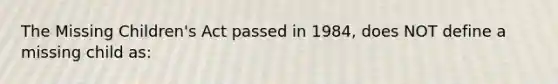 The Missing Children's Act passed in 1984, does NOT define a missing child as: