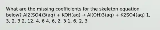 What are the missing coefficients for the skeleton equation below? Al2(SO4)3(aq) + KOH(aq) → Al(OH)3(aq) + K2SO4(aq) 1, 3, 2, 3 2, 12, 4, 6 4, 6, 2, 3 1, 6, 2, 3