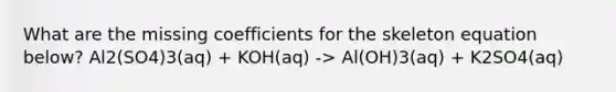 What are the missing coefficients for the skeleton equation below? Al2(SO4)3(aq) + KOH(aq) -> Al(OH)3(aq) + K2SO4(aq)