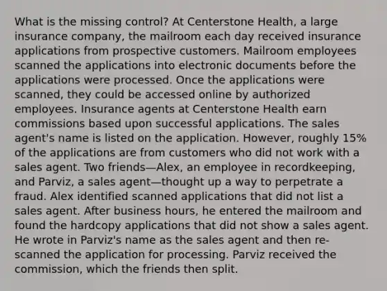 What is the missing control? At Centerstone Health, a large insurance company, the mailroom each day received insurance applications from prospective customers. Mailroom employees scanned the applications into electronic documents before the applications were processed. Once the applications were scanned, they could be accessed online by authorized employees. Insurance agents at Centerstone Health earn commissions based upon successful applications. The sales agent's name is listed on the application. However, roughly 15% of the applications are from customers who did not work with a sales agent. Two friends—Alex, an employee in recordkeeping, and Parviz, a sales agent—thought up a way to perpetrate a fraud. Alex identified scanned applications that did not list a sales agent. After business hours, he entered the mailroom and found the hardcopy applications that did not show a sales agent. He wrote in Parviz's name as the sales agent and then re-scanned the application for processing. Parviz received the commission, which the friends then split.