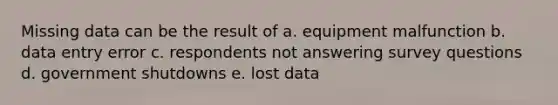 Missing data can be the result of a. equipment malfunction b. data entry error c. respondents not answering survey questions d. government shutdowns e. lost data