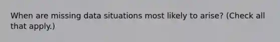 When are missing data situations most likely to arise? (Check all that apply.)