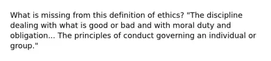 What is missing from this definition of ethics? "The discipline dealing with what is good or bad and with moral duty and obligation... The principles of conduct governing an individual or group."