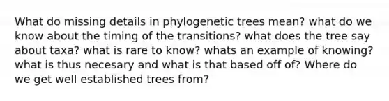 What do missing details in phylogenetic trees mean? what do we know about the timing of the transitions? what does the tree say about taxa? what is rare to know? whats an example of knowing? what is thus necesary and what is that based off of? Where do we get well established trees from?