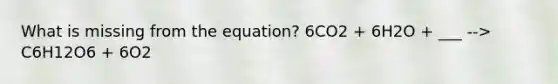 What is missing from the equation? 6CO2 + 6H2O + ___ --> C6H12O6 + 6O2