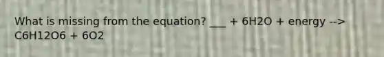 What is missing from the equation? ___ + 6H2O + energy --> C6H12O6 + 6O2