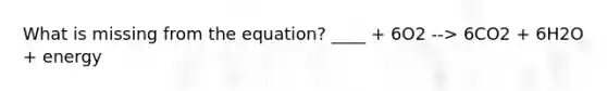 What is missing from the equation? ____ + 6O2 --> 6CO2 + 6H2O + energy