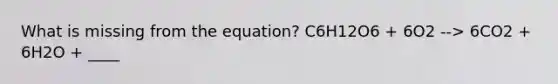 What is missing from the equation? C6H12O6 + 6O2 --> 6CO2 + 6H2O + ____