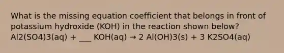 What is the missing equation coefficient that belongs in front of potassium hydroxide (KOH) in the reaction shown below? Al2(SO4)3(aq) + ___ KOH(aq) → 2 Al(OH)3(s) + 3 K2SO4(aq)