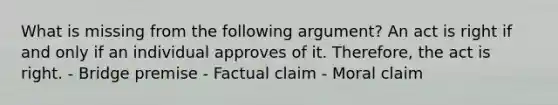 What is missing from the following argument? An act is right if and only if an individual approves of it. Therefore, the act is right. - Bridge premise - Factual claim - Moral claim