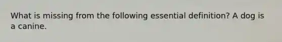 What is missing from the following essential definition? A dog is a canine.