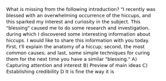 What is missing from the following introduction? "I recently was blessed with an overwhelming occurrence of the hiccups, and this sparked my interest and curiosity in the subject. This "blessing" caused me to do some research and investigation, during which I discovered some interesting information about hiccups. I would like to share this information with you today. First, I'll explain the anatomy of a hiccup; second, the most common causes; and last, some simple techniques for curing them for the next time you have a similar "blessing." A) Capturing attention and interest B) Preview of main ideas C) Establishing credibility D It is fine the way it is