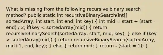 What is missing from the following recursive binary search method? public static int recursiveBinarySearch(int[] sortedArray, int start, int end, int key) ( int mid = start + (start - end) / 2; if(key sortedArray[mid]) { return recursiveBinarySearch(sortedArray, mid+1, end, key); ) else ( return mid; ) return - (start = 1); }