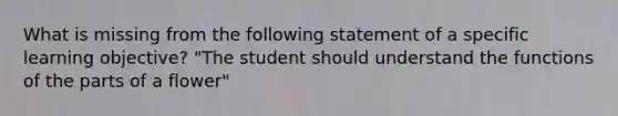 What is missing from the following statement of a specific learning objective? "The student should understand the functions of the parts of a flower"