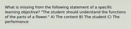 What is missing from the following statement of a specific learning objective? "The student should understand the functions of the parts of a flower." A) The content B) The student C) The performance