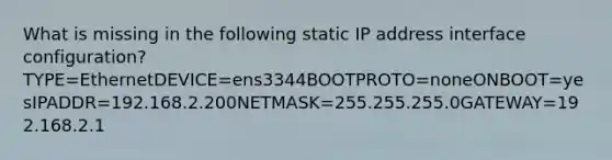 What is missing in the following static IP address interface configuration?TYPE=EthernetDEVICE=ens3344BOOTPROTO=noneONBOOT=yesIPADDR=192.168.2.200NETMASK=255.255.255.0GATEWAY=192.168.2.1