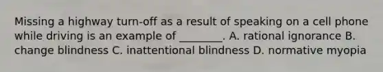 Missing a highway turn-off as a result of speaking on a cell phone while driving is an example of ________. A. rational ignorance B. change blindness C. inattentional blindness D. normative myopia