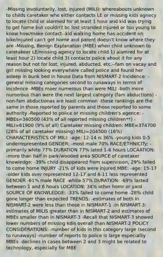 -Missing involuntarily, lost, injured (MILI): whereabouts unknown to childs caretaker who either contacts LE or missing kids agnecy to locate child or alarmed for at least 1 hour and kid was trying to get home but couldn't bc lost stranded injured or too young to know how/make contact--kid walking home has accident on bike/injured can't get home and parent doesn't know where they are -Missing, Benign Explanation (MBE) when child unknown to caretakeer LE/missing agency to locate child 1) alamred for at least hour 2) locate child 3) contacts police about it for any reason but not for lost, injured, abducted, etc.--fam on vacay and girl missing looking everywhere called police and found her asleep in bunk bed in house Data from NISMART-2 Incidence: -general missing categories second to runaways in terms of incidence -MBEs moer numerous than were MILI -both more numerous than were the next largest category (fam abductions) -non-fam abductionas are least common -these rankings are the same in those reported by parents and those reported to some authority -Reported to police or missing children's agence: -MBEs=340500 (43% of all reported missing children**) -MILI=61900 (9% of all) Caretaker missing children: MBE=374700 (28% of all caretaker missing) MILI=204500 (16%) CHARACTERISTICS OF MILI: -age: 12-14 is 36% -young kids 0-5 underrepresented GENDER: -most male 70% RACE/ETHNICITy: -primarily white 77% DURATION 77% lated 1-6 hours LOCAATION: -more than half in park/wooded area SOURCE of caretaker knowledge: -39% child disappeared from supervision, 29% failed to come home INJURY -21% of kids were injured MBE: -age: 15-17 -older kids over represented 12-17 and 6-11 less represented GENDER -61% male RACE -white 57% DURATION: -69% lasted between 1 and 6 hours LOCATION: 34% other homr or yard SOURCE OF KNOWLEDGE: -33% failed to come home -28% child gone longer than expected TRENDS: -estimates of both in NISMART-2 were less than those in NISMART-1 -In NISMART-3: estimates of MILIS greater than in NISMART-2 and estimates of MBEs smaller than in NISMART-3 -Recall that NISMART-3 showed lower numbers of missing kdis overall than NISMART-2 POLICY CONSIDERATIONS: -number of kids in this category large (second to runaways) -number of reports to police is large especiallly MBEs -declines in cases between 2 and 3 might be related to technology, especially for MBE