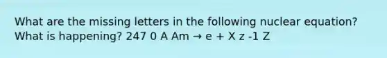 What are the missing letters in the following nuclear equation? What is happening? 247 0 A Am → e + X z -1 Z