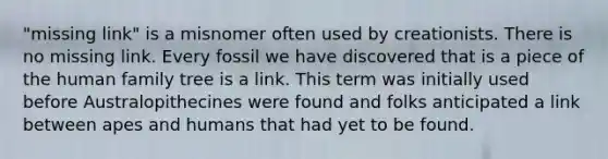 "missing link" is a misnomer often used by creationists. There is no missing link. Every fossil we have discovered that is a piece of the human family tree is a link. This term was initially used before Australopithecines were found and folks anticipated a link between apes and humans that had yet to be found.