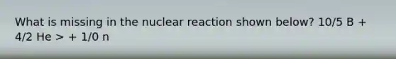 What is missing in the nuclear reaction shown below? 10/5 B + 4/2 He > + 1/0 n