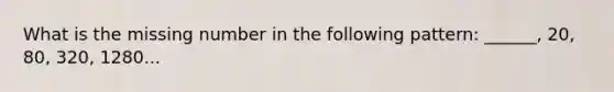 What is the missing number in the following pattern: ______, 20, 80, 320, 1280...