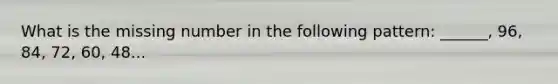 What is the missing number in the following pattern: ______, 96, 84, 72, 60, 48...