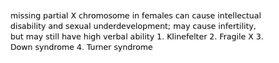 missing partial X chromosome in females can cause intellectual disability and sexual underdevelopment; may cause infertility, but may still have high verbal ability 1. Klinefelter 2. Fragile X 3. Down syndrome 4. Turner syndrome