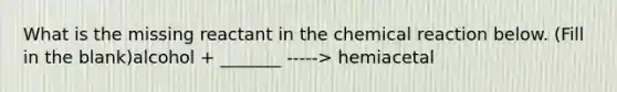 What is the missing reactant in the chemical reaction below. (Fill in the blank)alcohol + _______ -----> hemiacetal