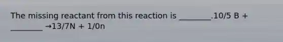 The missing reactant from this reaction is ________.10/5 B + ________ →13/7N + 1/0n