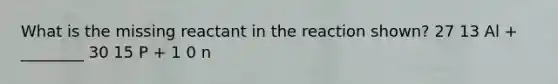 What is the missing reactant in the reaction shown? 27 13 Al + ________ 30 15 P + 1 0 n