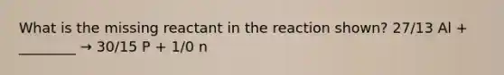 What is the missing reactant in the reaction shown? 27/13 Al + ________ → 30/15 P + 1/0 n