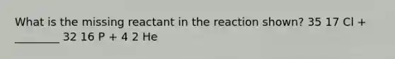 What is the missing reactant in the reaction shown? 35 17 Cl + ________ 32 16 P + 4 2 He