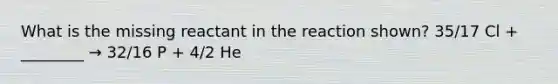 What is the missing reactant in the reaction shown? 35/17 Cl + ________ → 32/16 P + 4/2 He