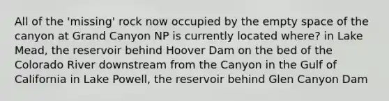 All of the 'missing' rock now occupied by the empty space of the canyon at Grand Canyon NP is currently located where? in Lake Mead, the reservoir behind Hoover Dam on the bed of the Colorado River downstream from the Canyon in the Gulf of California in Lake Powell, the reservoir behind Glen Canyon Dam