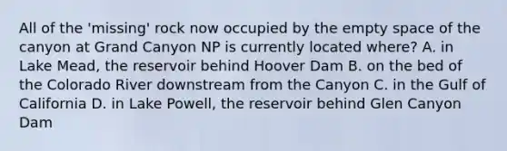 All of the 'missing' rock now occupied by the empty space of the canyon at Grand Canyon NP is currently located where? A. in Lake Mead, the reservoir behind Hoover Dam B. on the bed of the Colorado River downstream from the Canyon C. in the Gulf of California D. in Lake Powell, the reservoir behind Glen Canyon Dam