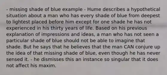 - missing shade of blue example - Hume describes a hypothetical situation about a man who has every shade of blue from deepest to lightest placed before him except for one shade he has not experienced in his thirty years of life. Based on his previous explanation of impressions and ideas, a man who has not seen a particular shade of blue should not be able to imagine that shade. But he says that he believes that the man CAN conjure up the idea of that missing shade of blue, even though he has never sensed it. - he dismisses this an instance so singular that it does not affect his maxim.