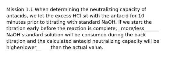 Mission 1.1 When determining the neutralizing capacity of antacids, we let the excess HCl sit with the antacid for 10 minutes prior to titrating with standard NaOH. If we start the titration early before the reaction is complete, _more/less______ NaOH standard solution will be consumed during the back titration and the calculated antacid neutralizing capacity will be higher/lower______than the actual value.